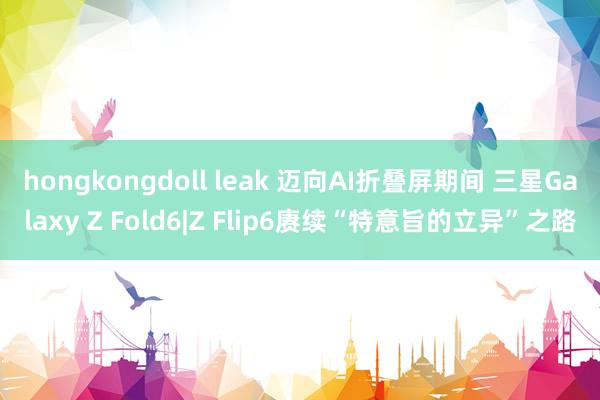 hongkongdoll leak 迈向AI折叠屏期间 三星Galaxy Z Fold6|Z Flip6赓续“特意旨的立异”之路