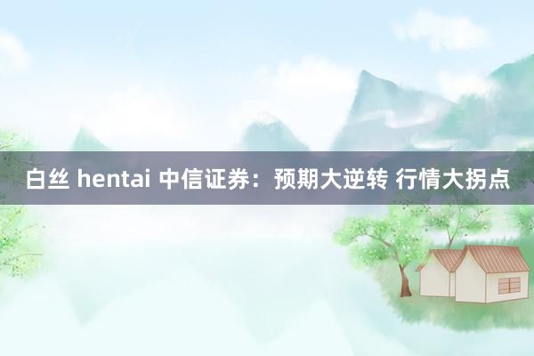 白丝 hentai 中信证券：预期大逆转 行情大拐点