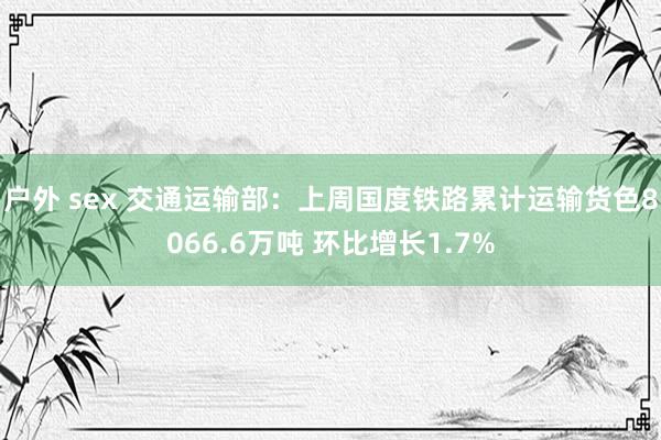 户外 sex 交通运输部：上周国度铁路累计运输货色8066.6万吨 环比增长1.7%