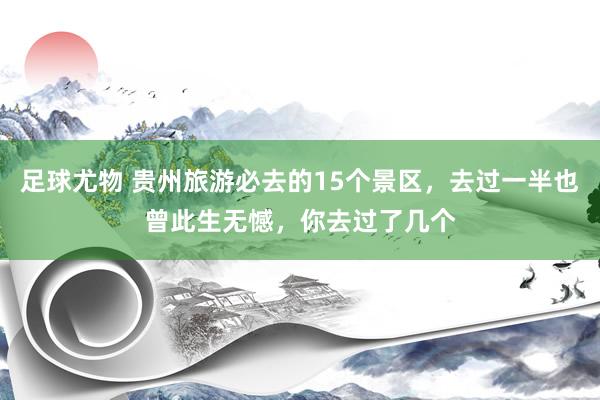 足球尤物 贵州旅游必去的15个景区，去过一半也曾此生无憾，你去过了几个