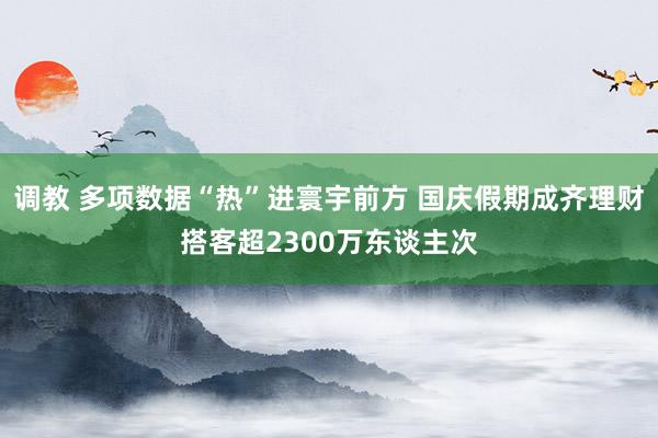 调教 多项数据“热”进寰宇前方 国庆假期成齐理财搭客超2300万东谈主次