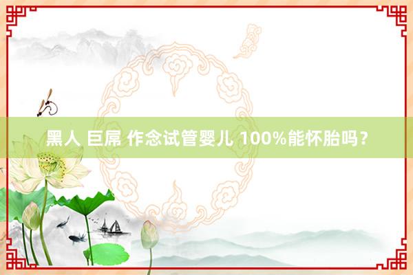 黑人 巨屌 作念试管婴儿 100%能怀胎吗？