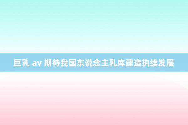 巨乳 av 期待我国东说念主乳库建造执续发展