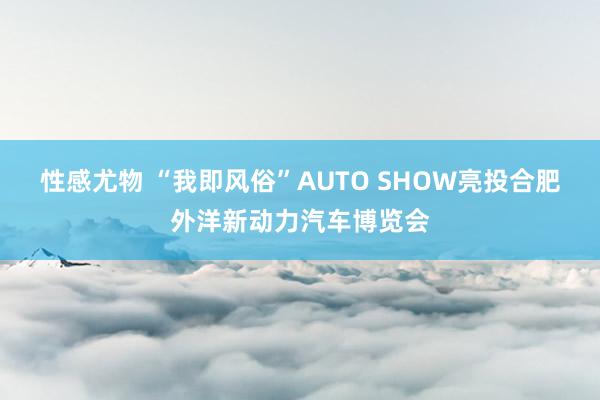 性感尤物 “我即风俗”AUTO SHOW亮投合肥外洋新动力汽车博览会