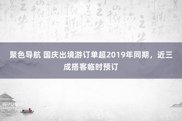 聚色导航 国庆出境游订单超2019年同期，近三成搭客临时预订