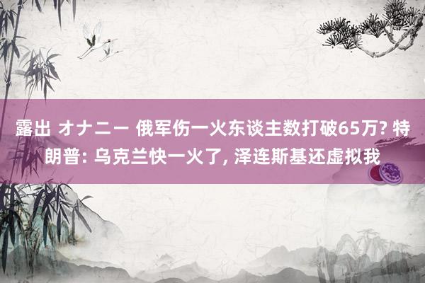 露出 オナニー 俄军伤一火东谈主数打破65万? 特朗普: 乌克兰快一火了， 泽连斯基还虚拟我