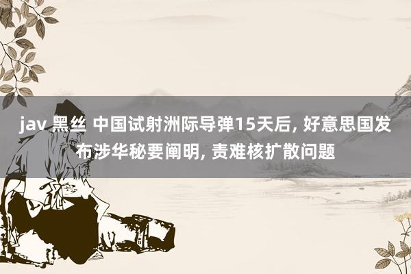 jav 黑丝 中国试射洲际导弹15天后， 好意思国发布涉华秘要阐明， 责难核扩散问题