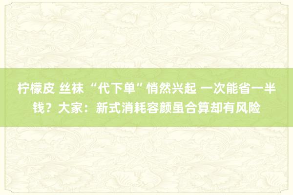 柠檬皮 丝袜 “代下单”悄然兴起 一次能省一半钱？大家：新式消耗容颜虽合算却有风险