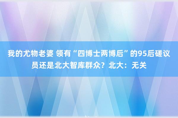 我的尤物老婆 领有“四博士两博后”的95后磋议员还是北大智库群众？北大：无关