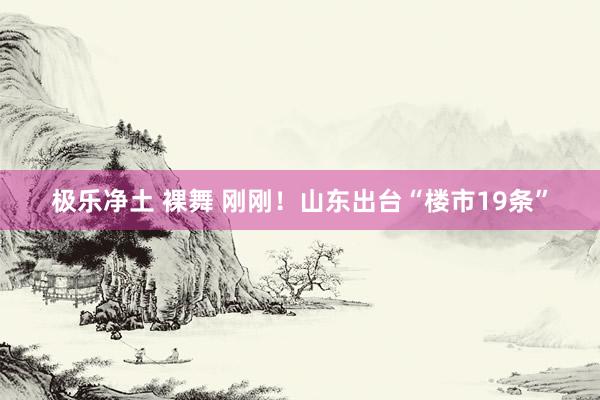 极乐净土 裸舞 刚刚！山东出台“楼市19条”