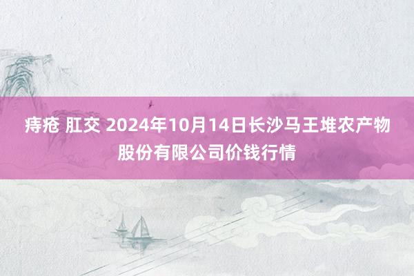 痔疮 肛交 2024年10月14日长沙马王堆农产物股份有限公司价钱行情