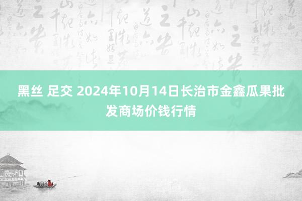 黑丝 足交 2024年10月14日长治市金鑫瓜果批发商场价钱行情