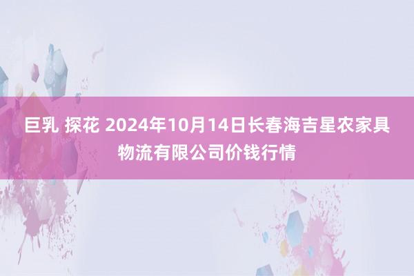 巨乳 探花 2024年10月14日长春海吉星农家具物流有限公司价钱行情