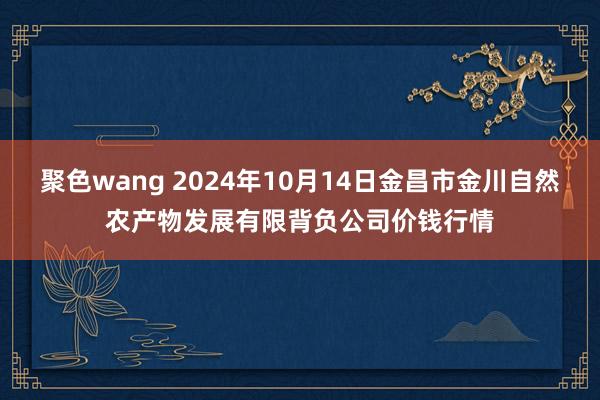 聚色wang 2024年10月14日金昌市金川自然农产物发展有限背负公司价钱行情