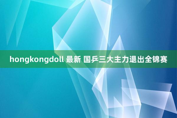 hongkongdoll 最新 国乒三大主力退出全锦赛