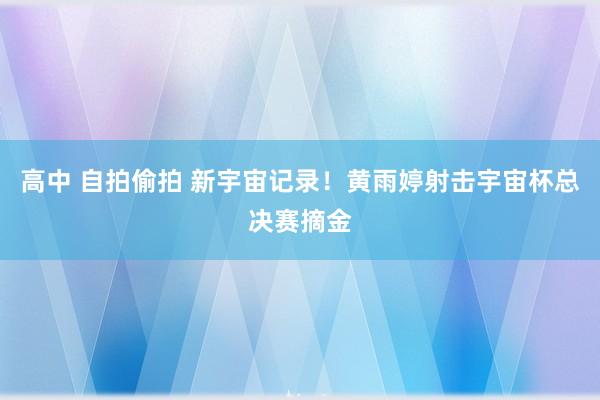 高中 自拍偷拍 新宇宙记录！黄雨婷射击宇宙杯总决赛摘金