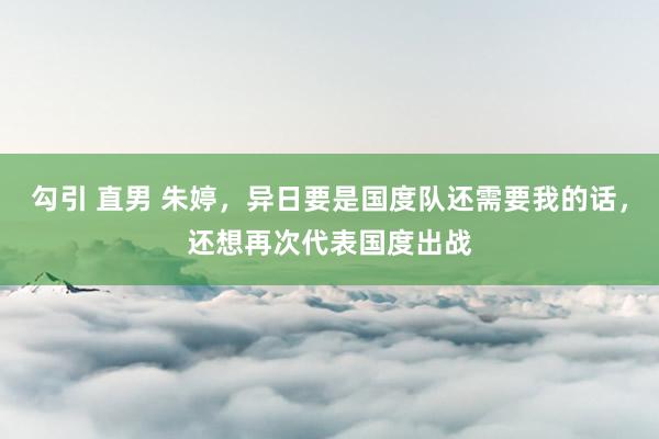 勾引 直男 朱婷，异日要是国度队还需要我的话，还想再次代表国度出战