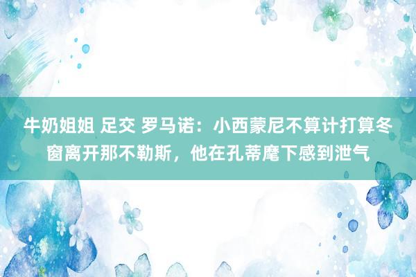 牛奶姐姐 足交 罗马诺：小西蒙尼不算计打算冬窗离开那不勒斯，他在孔蒂麾下感到泄气