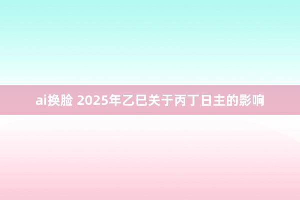 ai换脸 2025年乙巳关于丙丁日主的影响