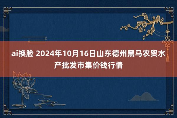 ai换脸 2024年10月16日山东德州黑马农贸水产批发市集价钱行情