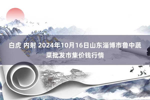 白虎 内射 2024年10月16日山东淄博市鲁中蔬菜批发市集价钱行情