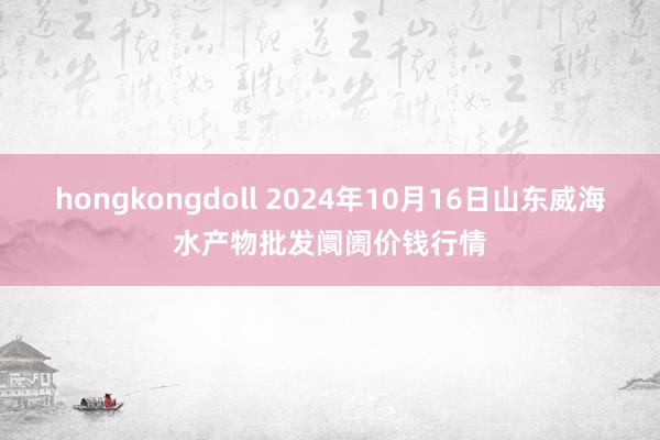 hongkongdoll 2024年10月16日山东威海水产物批发阛阓价钱行情