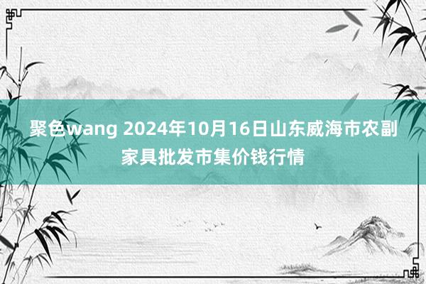 聚色wang 2024年10月16日山东威海市农副家具批发市集价钱行情