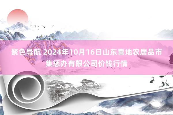 聚色导航 2024年10月16日山东喜地农居品市集惩办有限公司价钱行情