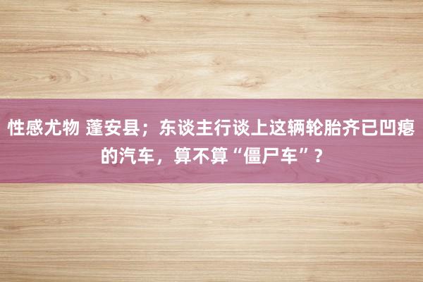 性感尤物 蓬安县；东谈主行谈上这辆轮胎齐已凹瘪的汽车，算不算“僵尸车”？