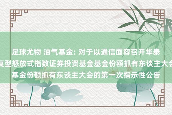 足球尤物 油气基金: 对于以通信面容召开华泰柏瑞中证油气产业往复型怒放式指数证券投资基金基金份额抓有东谈主大会的第一次指示性公告