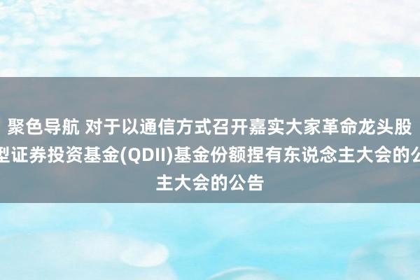 聚色导航 对于以通信方式召开嘉实大家革命龙头股票型证券投资基金(QDII)基金份额捏有东说念主大会的公告