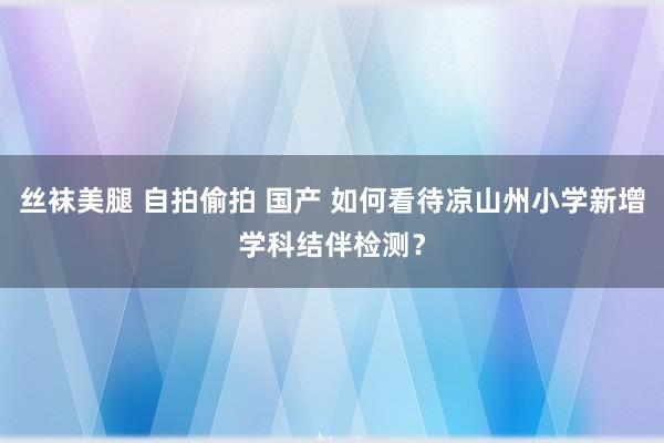 丝袜美腿 自拍偷拍 国产 如何看待凉山州小学新增学科结伴检测？