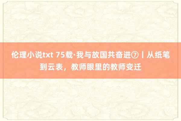 伦理小说txt 75载·我与故国共奋进⑦丨从纸笔到云表，教师眼里的教师变迁