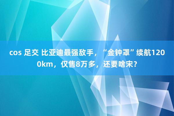 cos 足交 比亚迪最强敌手，“金钟罩”续航1200km，仅售8万多，还要啥宋？