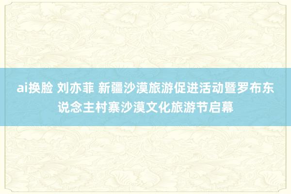 ai换脸 刘亦菲 新疆沙漠旅游促进活动暨罗布东说念主村寨沙漠文化旅游节启幕