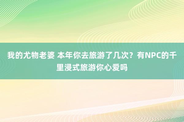 我的尤物老婆 本年你去旅游了几次？有NPC的千里浸式旅游你心爱吗