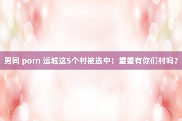 男同 porn 运城这5个村被选中！望望有你们村吗？