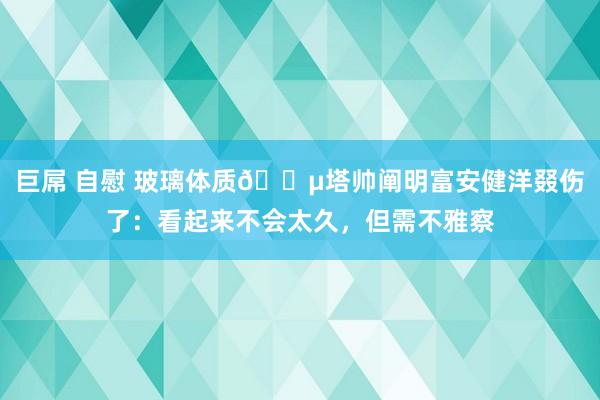 巨屌 自慰 玻璃体质😵塔帅阐明富安健洋叕伤了：看起来不会太久，但需不雅察