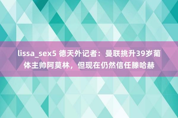 lissa_sex5 德天外记者：曼联挑升39岁葡体主帅阿莫林，但现在仍然信任滕哈赫