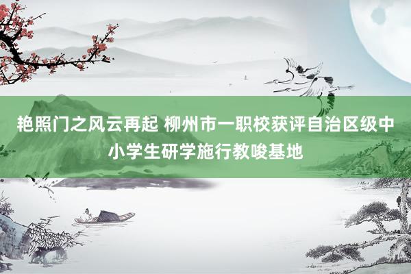 艳照门之风云再起 柳州市一职校获评自治区级中小学生研学施行教唆基地