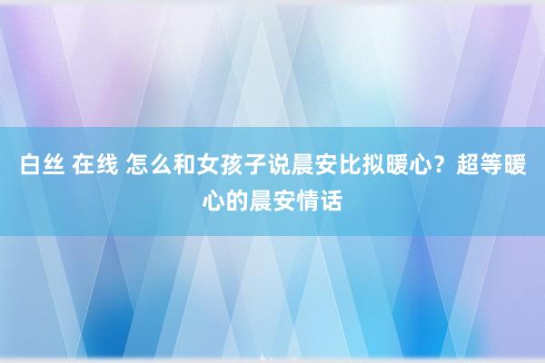 白丝 在线 怎么和女孩子说晨安比拟暖心？超等暖心的晨安情话