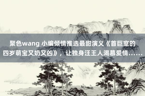 聚色wang 小编倾情推选最甜演义《首巨室的四岁萌宝又奶又凶》，让独身汪王人渴慕爱情……