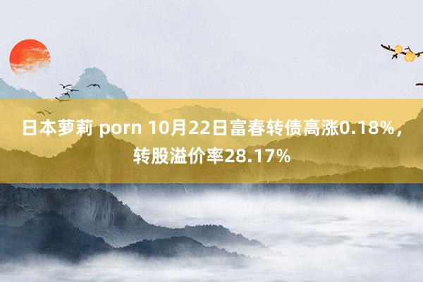 日本萝莉 porn 10月22日富春转债高涨0.18%，转股溢价率28.17%