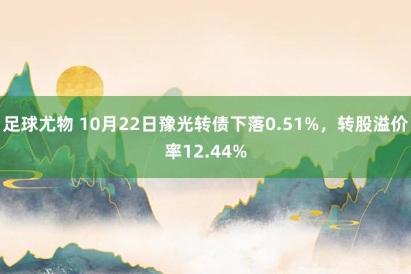 足球尤物 10月22日豫光转债下落0.51%，转股溢价率12.44%