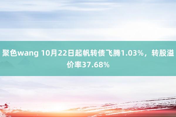 聚色wang 10月22日起帆转债飞腾1.03%，转股溢价率37.68%