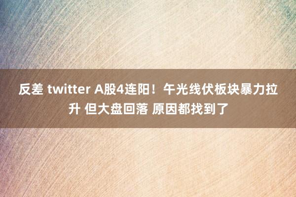 反差 twitter A股4连阳！午光线伏板块暴力拉升 但大盘回落 原因都找到了