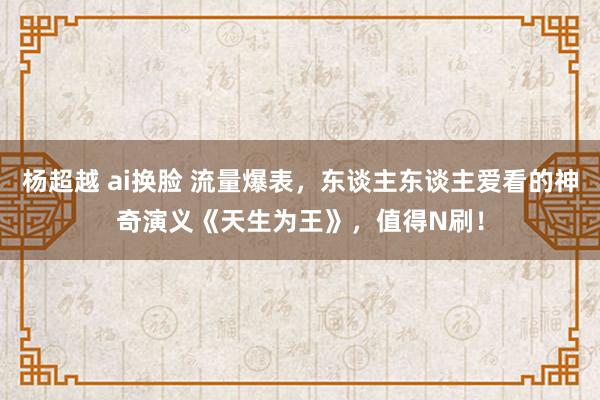 杨超越 ai换脸 流量爆表，东谈主东谈主爱看的神奇演义《天生为王》，值得N刷！