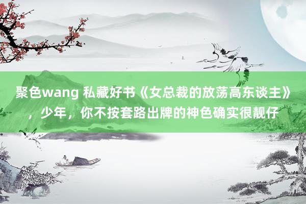 聚色wang 私藏好书《女总裁的放荡高东谈主》，少年，你不按套路出牌的神色确实很靓仔