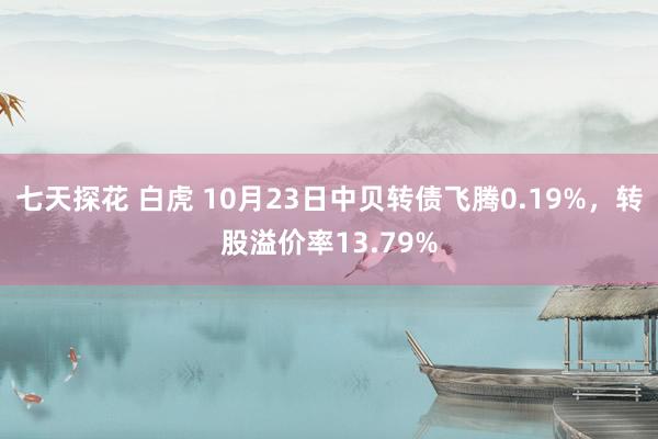 七天探花 白虎 10月23日中贝转债飞腾0.19%，转股溢价率13.79%