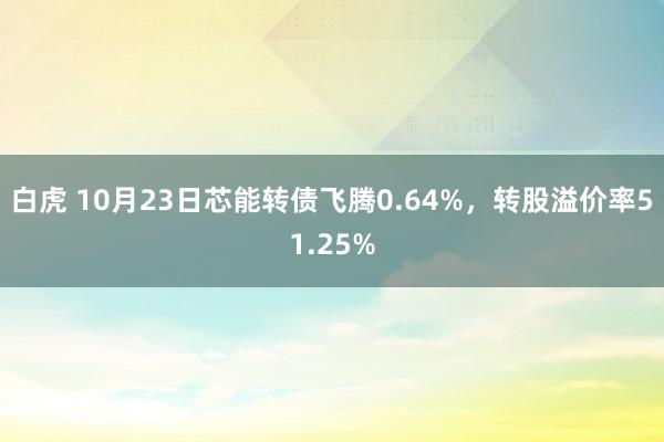 白虎 10月23日芯能转债飞腾0.64%，转股溢价率51.25%